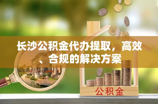 周宁长沙公积金代办提取，高效、合规的解决方案
