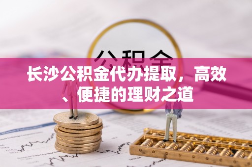 周宁长沙公积金代办提取，高效、便捷的理财之道