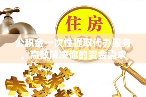 周宁公积金一次性提取代办服务，高效解决你的资金需求