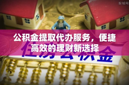 周宁公积金提取代办服务，便捷高效的理财新选择