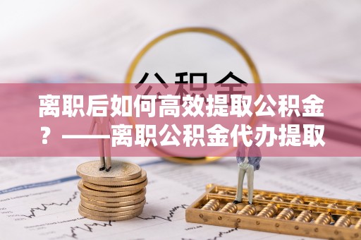 周宁离职后如何高效提取公积金？——离职公积金代办提取全流程解析