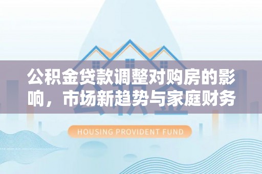 周宁公积金贷款调整对购房的影响，市场新趋势与家庭财务规划