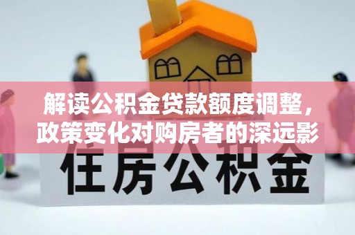 周宁解读公积金贷款额度调整，政策变化对购房者的深远影响