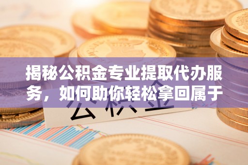 周宁揭秘公积金专业提取代办服务，如何助你轻松拿回属于你的资金
