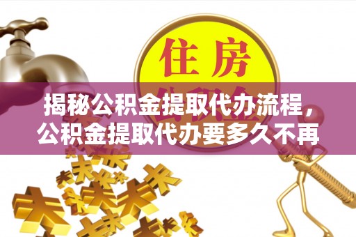 周宁揭秘公积金提取代办流程，公积金提取代办要多久不再迷茫