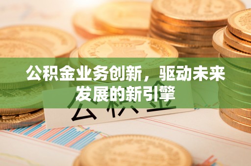 周宁公积金业务创新，驱动未来发展的新引擎