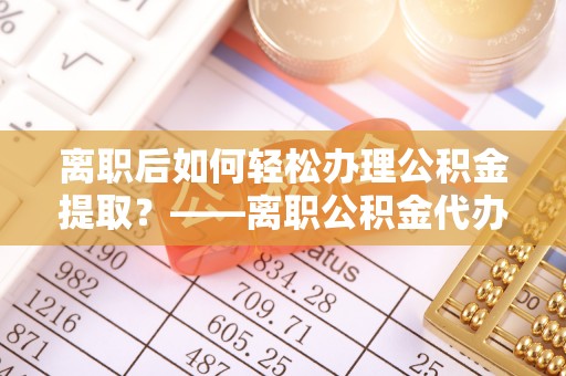周宁离职后如何轻松办理公积金提取？——离职公积金代办提取服务详解