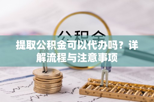 周宁提取公积金可以代办吗？详解流程与注意事项