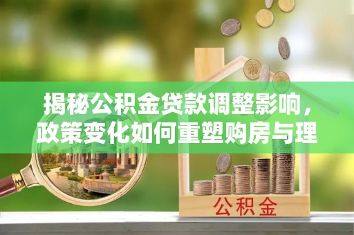 周宁揭秘公积金贷款调整影响，政策变化如何重塑购房与理财规划