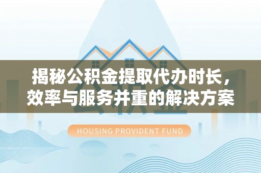 周宁揭秘公积金提取代办时长，效率与服务并重的解决方案