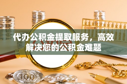 周宁代办公积金提取服务，高效解决您的公积金难题
