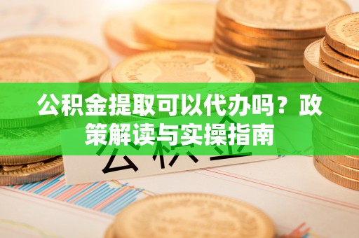 周宁公积金提取可以代办吗？政策解读与实操指南