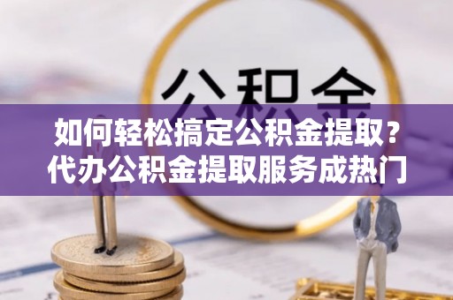 周宁如何轻松搞定公积金提取？代办公积金提取服务成热门选择