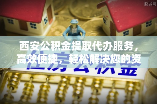 周宁西安公积金提取代办服务，高效便捷，轻松解决您的资金需求