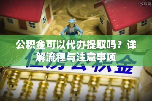 周宁公积金可以代办提取吗？详解流程与注意事项