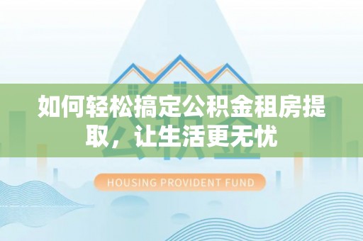 周宁如何轻松搞定公积金租房提取，让生活更无忧