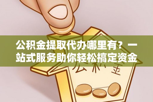 周宁公积金提取代办哪里有？一站式服务助你轻松搞定资金难题