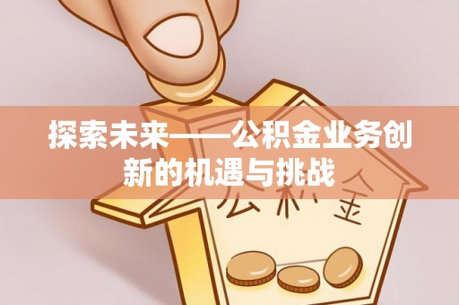 周宁探索未来——公积金业务创新的机遇与挑战