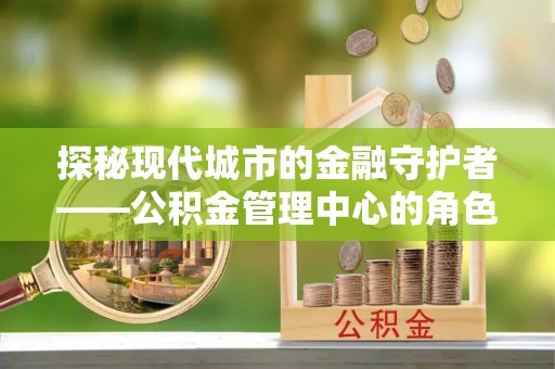 周宁探秘现代城市的金融守护者——公积金管理中心的角色与使命