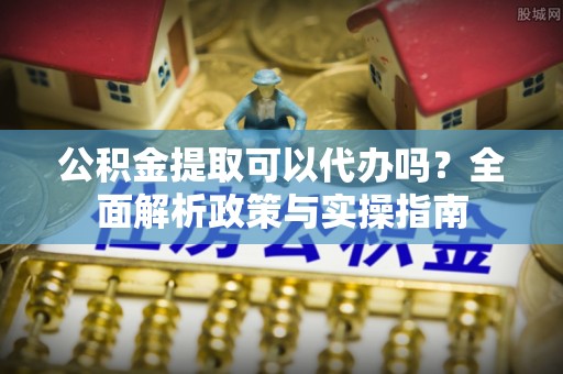 周宁公积金提取可以代办吗？全面解析政策与实操指南