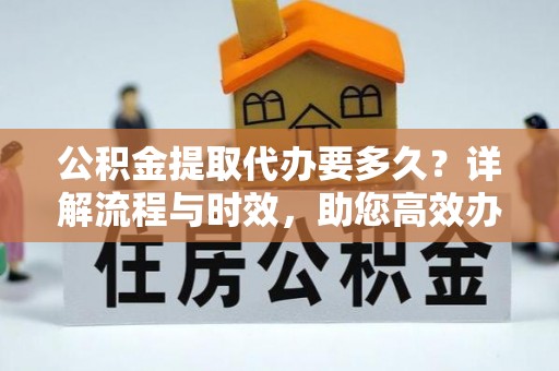 周宁公积金提取代办要多久？详解流程与时效，助您高效办理