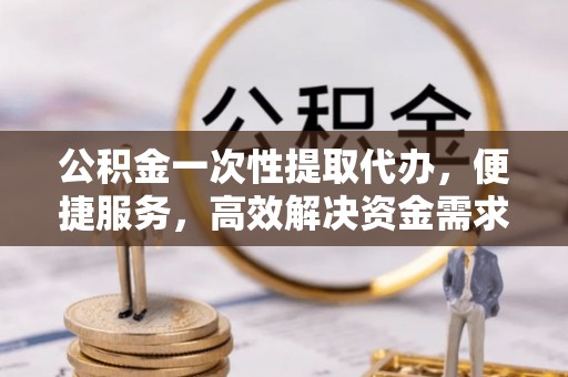 周宁公积金一次性提取代办，便捷服务，高效解决资金需求