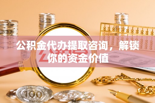 周宁公积金代办提取咨询，解锁你的资金价值