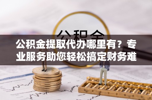 周宁公积金提取代办哪里有？专业服务助您轻松搞定财务难题