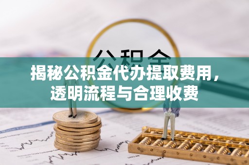 周宁揭秘公积金代办提取费用，透明流程与合理收费