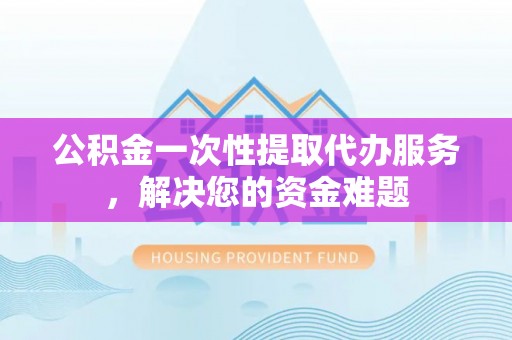 周宁公积金一次性提取代办服务，解决您的资金难题