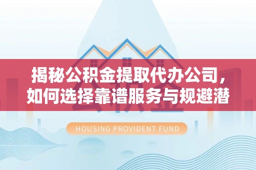 周宁揭秘公积金提取代办公司，如何选择靠谱服务与规避潜在风险