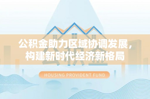 周宁公积金助力区域协调发展，构建新时代经济新格局