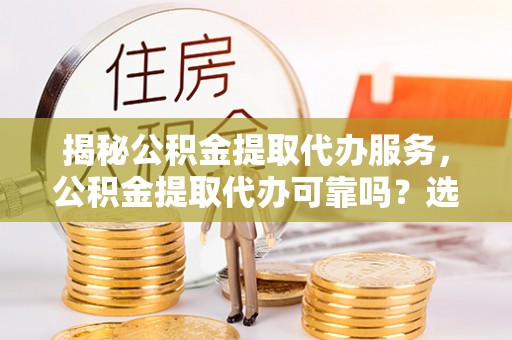 周宁揭秘公积金提取代办服务，公积金提取代办可靠吗？选择需谨慎