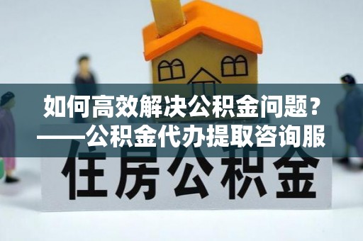 周宁如何高效解决公积金问题？——公积金代办提取咨询服务指南