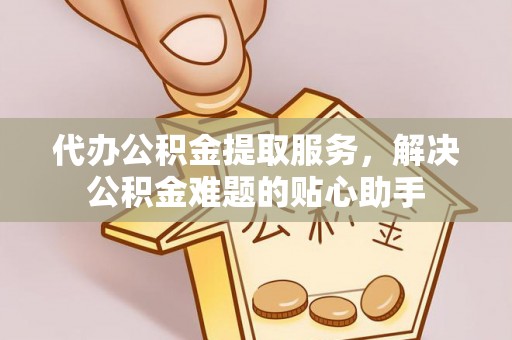 周宁代办公积金提取服务，解决公积金难题的贴心助手