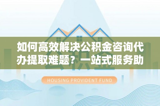周宁如何高效解决公积金咨询代办提取难题？一站式服务助您轻松搞定