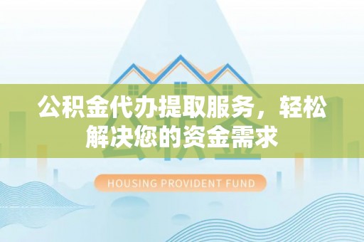 周宁公积金代办提取服务，轻松解决您的资金需求
