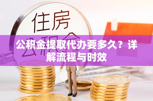 周宁公积金提取代办要多久？详解流程与时效