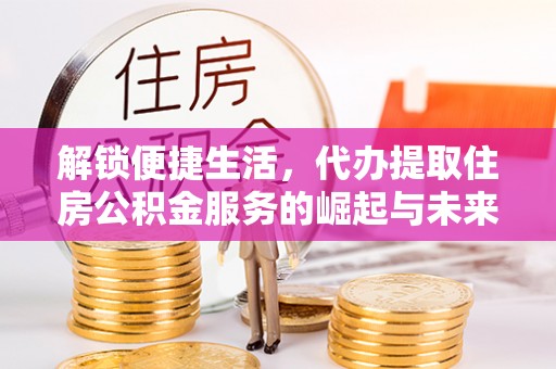 周宁解锁便捷生活，代办提取住房公积金服务的崛起与未来
