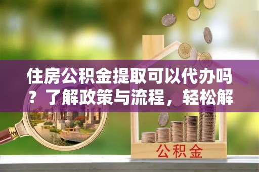 周宁住房公积金提取可以代办吗？了解政策与流程，轻松解决疑惑