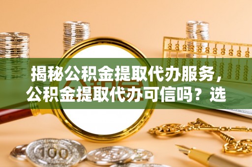 周宁揭秘公积金提取代办服务，公积金提取代办可信吗？选择前你需要知道的真相