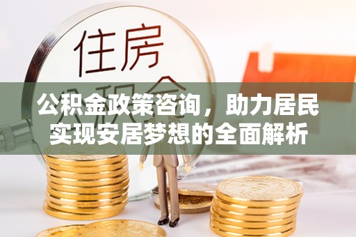 周宁公积金政策咨询，助力居民实现安居梦想的全面解析