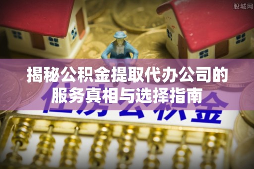 周宁揭秘公积金提取代办公司的服务真相与选择指南
