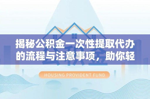 周宁揭秘公积金一次性提取代办的流程与注意事项，助你轻松搞定财务规划