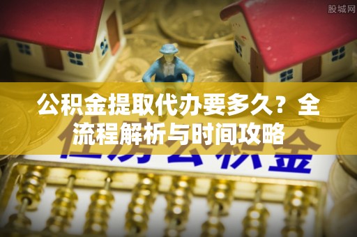 周宁公积金提取代办要多久？全流程解析与时间攻略
