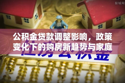 周宁公积金贷款调整影响，政策变化下的购房新趋势与家庭财务规划