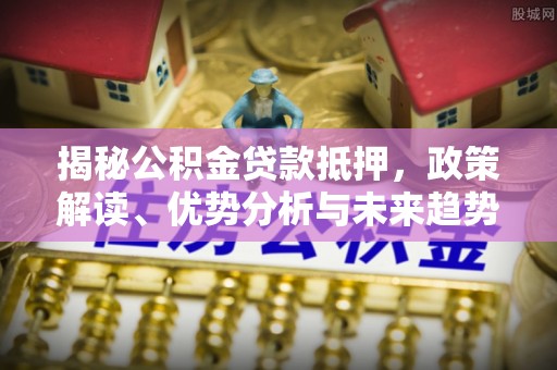 周宁揭秘公积金贷款抵押，政策解读、优势分析与未来趋势