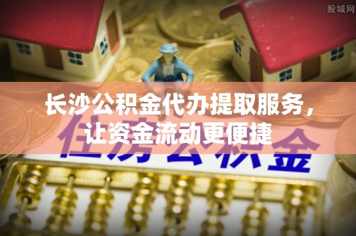 周宁长沙公积金代办提取服务，让资金流动更便捷