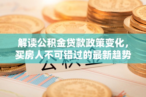 周宁解读公积金贷款政策变化，买房人不可错过的最新趋势