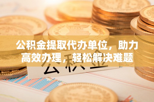周宁公积金提取代办单位，助力高效办理，轻松解决难题